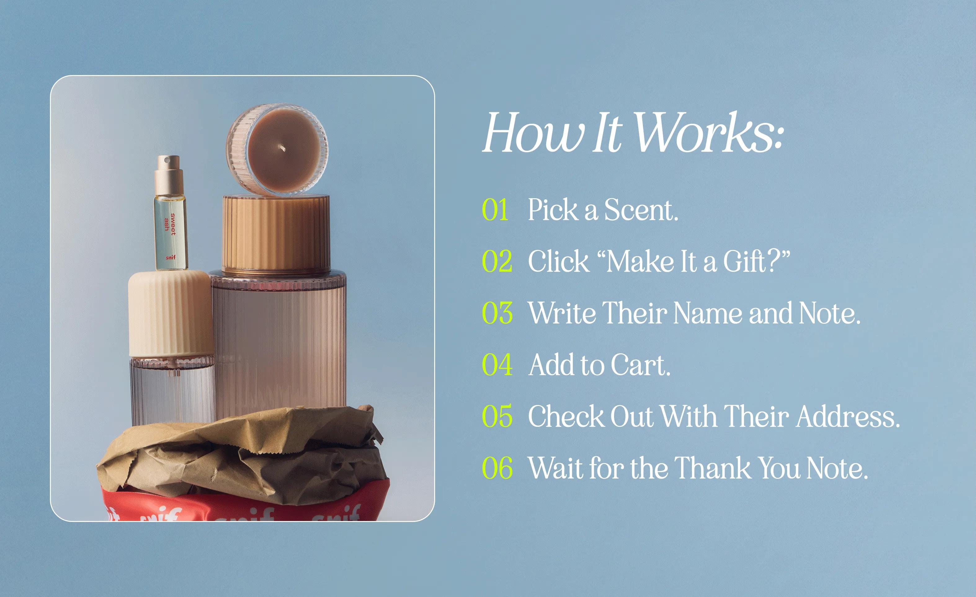 how it works: 1. pick a scent 2. click “make it a gift?” 3. write their name and note 4. add to cart 5. check out with their address 6. wait for the thank-you note