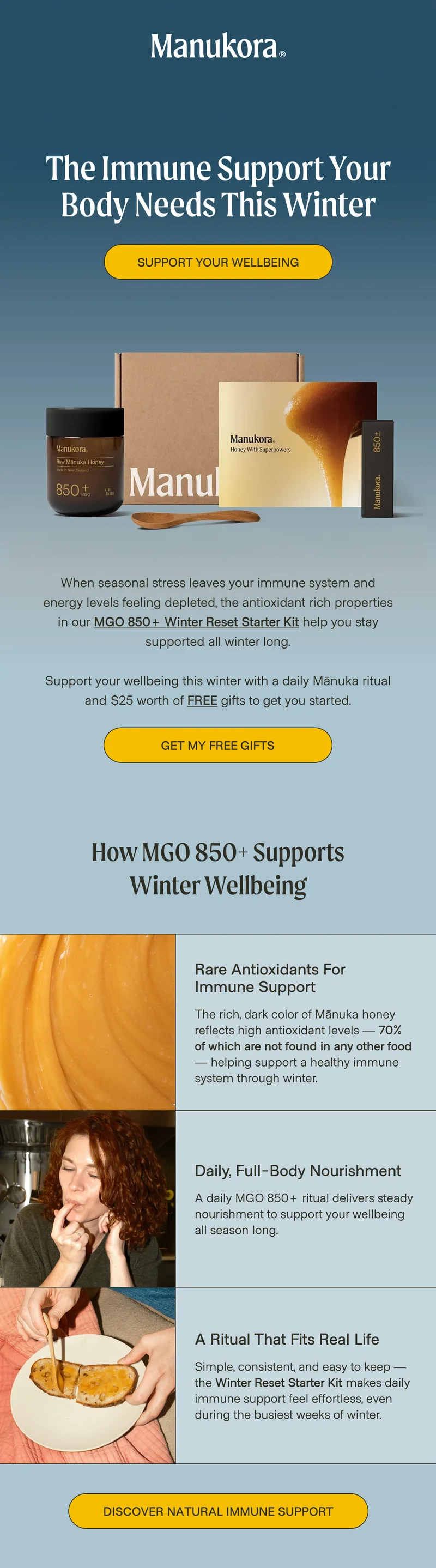 The Immune Support Your Body Needs This Winter Support your wellbeing  When seasonal stress leaves your immune system and energy levels feeling depleted, the antioxidant rich properties in our MGO 850+ Winter Reset Starter Kit help you stay supported all winter long.  Support your wellbeing this winter with a daily Mānuka ritual and $25 worth of free gifts to get you started. Get My Free Gifts How MGO 850+ Supports Winter Wellbeing Rare Antioxidants for  Immune Support The rich, dark color of Mānuka honey reflects high antioxidant levels — 70% of which are not found in any other food — helping support a healthy immune system through winter. Daily, Full-Body Nourishment A daily MGO 850+ ritual delivers steady nourishment to support your wellbeing all season long. A Ritual That Fits Real Life Simple, consistent, and easy to keep — the Winter Reset Starter Kit makes daily immune support feel effortless, even during the busiest weeks of winter. Discover Natural Immune Support