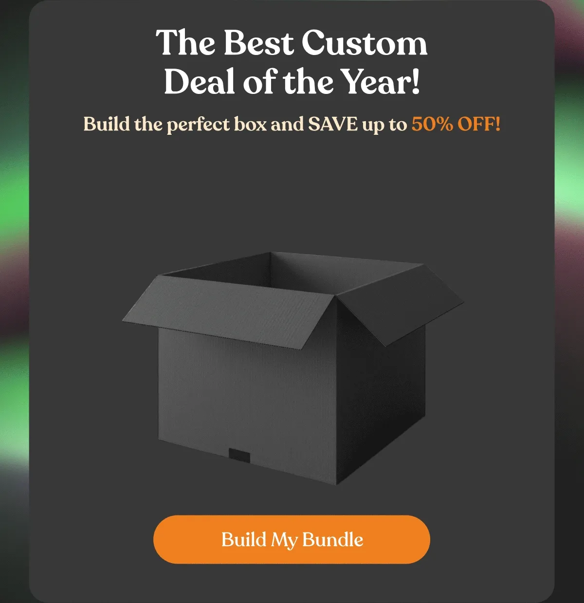 The Best Custom Deal of the Year! | Build the perfect box and SAVE up to 50% OFF! | Build My Bundle