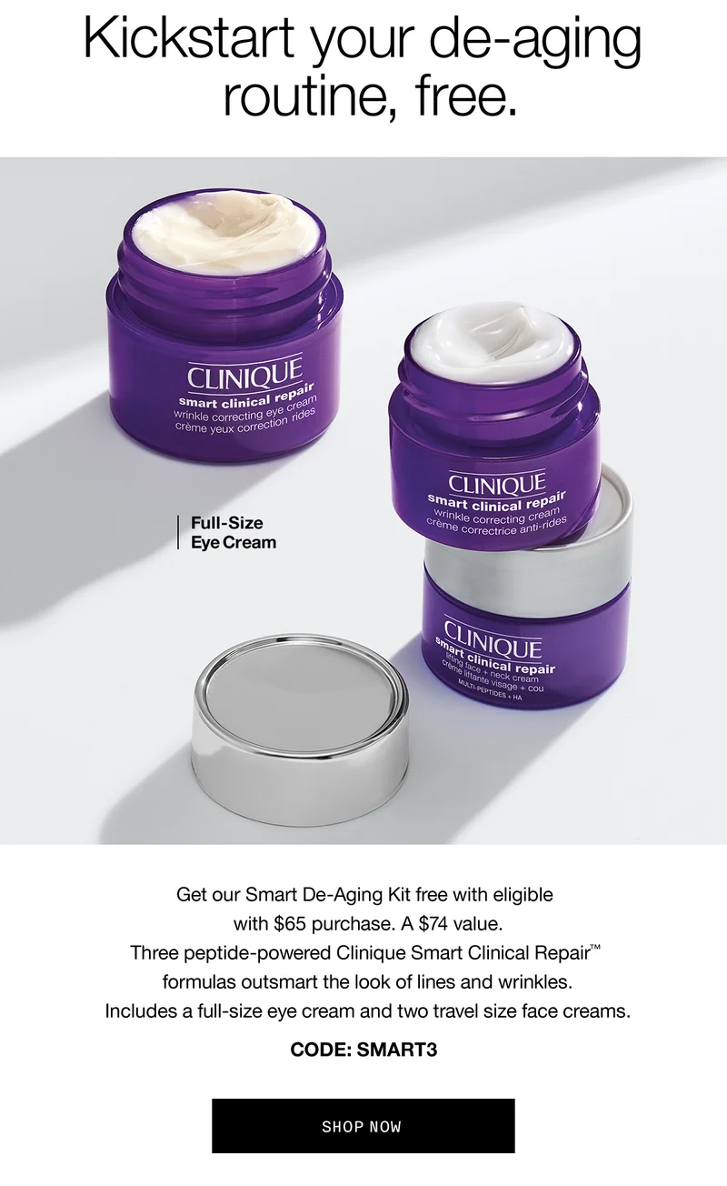 Kickstart your de-aging routine, free. Full-Size Eye Cream Get our Smart De-Aging Kit free with eligible with $65 purchase. A $74 value. Three peptide-powered Clinique Smart Clinical Repair™ formulas outsmart the look of lines and wrinkles. Includes a full-size eye cream and two travel size face creams. CODE: discount code SHOP NOW