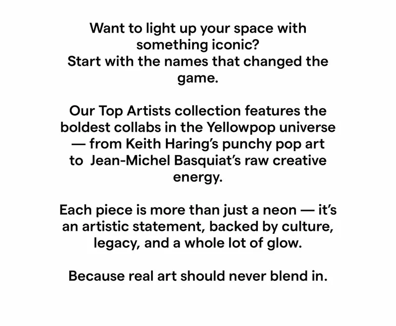 Want to light up your space with something iconic? Start with the names that changed the game. Our Top Artists collection features the boldest collabs in the Yellowpop universe — from Keith Haring’s punchy pop art to André Saraiva’s mischievous charm and Jean-Michel Basquiat’s raw creative energy. Each piece is more than just a neon — it’s an artistic statement, backed by culture, legacy, and a whole lot of glow.  Because real art should never blend in.
