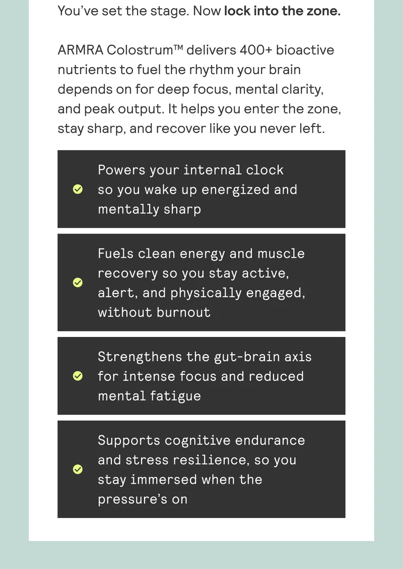 You've set the stage. Now lock into the zone.  ARMRA Colostrum™ delivers 400+ bioactive  nutrients to fuel the rhythm your brain depends on for deep focus, mental clarity, and peak output. It helps you enter the zone, stay sharp, and recover like you never left.