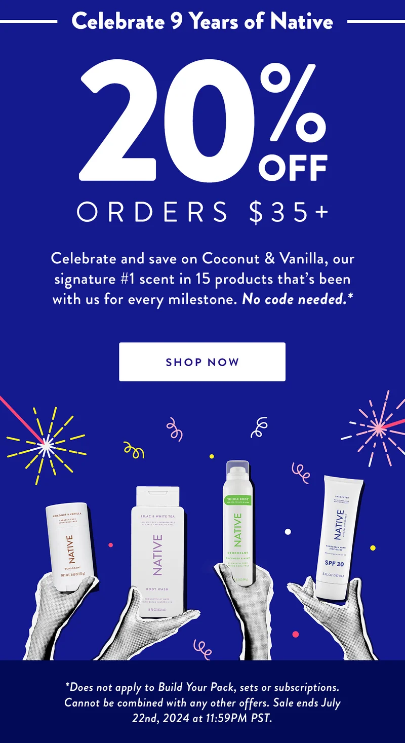 Celebrate 9 Years of Native | 20% Off Orders $35+ | Celebrate and save on Coconut & Vanilla, our signature #1 scent in 15 products that’s been with us for every milestone. No code needed.* | SHOP NOW | Disclaimer: *Does not apply to Build Your Pack, sets or subscriptions. Cannot be combined with any other offers. Sale ends July 22nd, 2024 at 11:59PM PST.