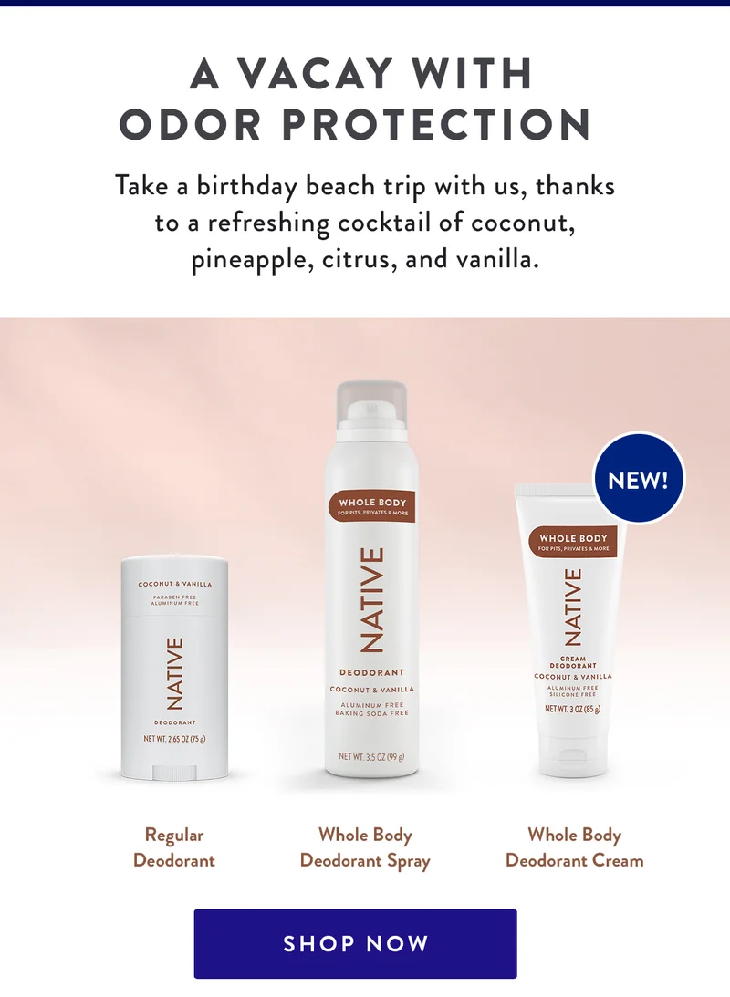 A VACAY WITH ODOR PROTECTION | Take a birthday beach trip with us, thanks to a refreshing cocktail of coconut, pineapple, citrus, and vanilla. | Regular Deodorant  | Whole Body Deodorant Spray | Whole Body Deodorant Cream | SHOP NOW