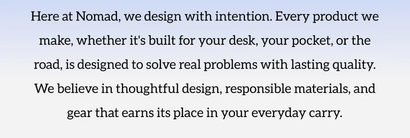 Here at Nomad, we design with intention. Every product we make, whether it's built for your desk, your pocket, or the road, is designed to solve real problems with lasting quality. We believe in thoughtful design, responsible materials, and gear that earns its place in your everyday carry. Shop Best Sellers.