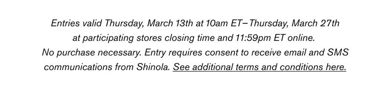 Entries valid Thursday, March 13th at 10am ET–Thursday, March 27th at participating stores closing time and 11:59pm ET online. No purchase necessary. Entry requires consent to receive email and SMS communications from Shinola. See additional terms and conditions here.