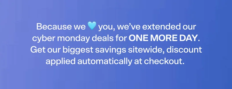 Because we 🩵 you, we’ve extended our cyber monday deals for ONE MORE DAY. Get our biggest savings sitewide, discount applied automatically at checkout.