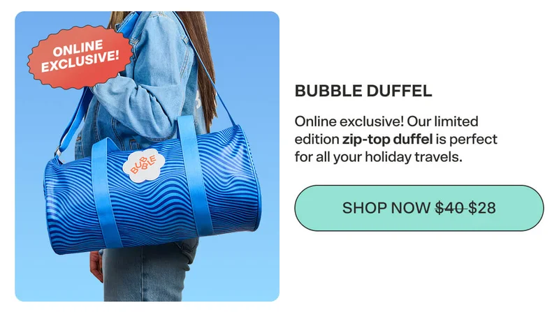 THE BUBBLE DUFFEL Online exclusive! Our limited edition zip-top duffel is perfect for all your holiday travels. SHOP NOW $40 $28