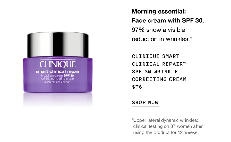 Morning essential: Face cream with SPF 30. 97% show a visible reduction in wrinkles.* | Clinique Smart Clinical Repair™ SPF 30 Wrinkle Correcting Cream $76 | SHOP NOW | *Upper lateral dynamic wrinkles; clinical testing on 37 women after using the product for 12 weeks.