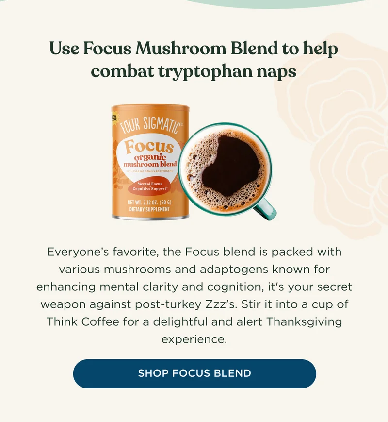 Use Focus Mushroom Blend to help combat tryptophan naps - Everyone's favorite, the Focus blend is packed with various mushrooms and adaptogens known for enhancing mental clarity and cognition, it's your secret weapon against post-turkey Zzz's. Stir it into a cup of Think Coffee for a delightful and alert Thanksgiving experience. - SHOP FOCUS BLEND