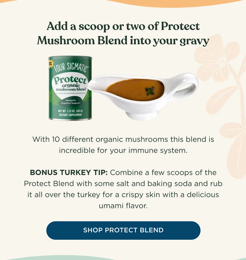 Add a scoop or two of Protect Mushroom Blend into your gravy - With 10 different organic mushrooms this blend is incredibly for your immune system. BONUS TURKEY TIP: Combine a few scoops of the Protect Blend with some salt and baking soda and rub it all over the turkey for a crisp skin with a delicious umami flavor. - SHOP PROTECT BLEND