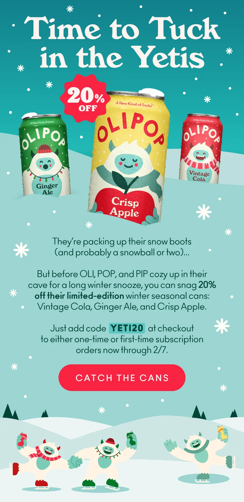 Whether you never got your hands on our Yeti cans or just want to hoard one last taste of the season, now’s your moment!   OLI, POP, and PIP are gearing up for their long winter snooze. So, it’s your last chance to stock up and save on their favorite flavors.   Add code discount code at checkout to save 20% on your next order or first-time subscription of any winter seasonal can.