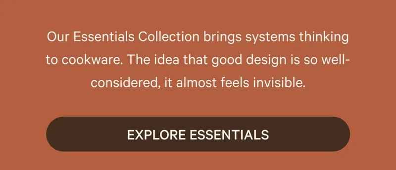 Our Essentials Collection brings systems thinking to cookware. The idea that good design is so well-considered, it almost feels invisible.  | Explore Essentials