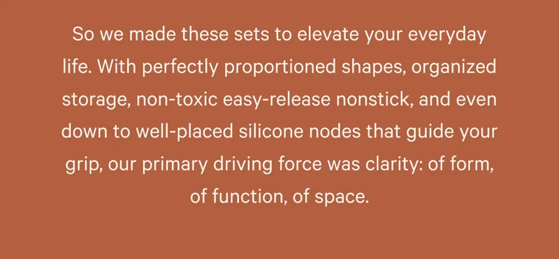 So we made these sets to elevate your everyday life. With perfectly proportioned shapes, organized storage, non-toxic easy-release nonstick, and even down to well-placed silicone nodes that guide your grip, our primary driving force was clarity: of form, of function, of space.