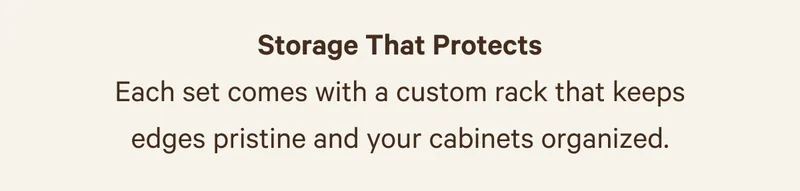 Storage That Protects | Each set comes with a custom rack that keeps edges pristine and your cabinets organized.