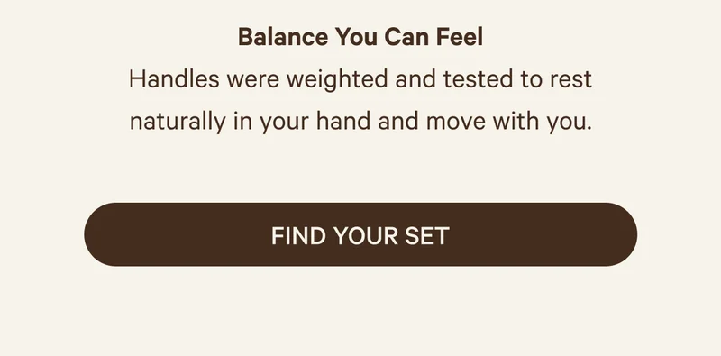 Balance You Can Feel | Handles were weighted and tested to rest naturally in your hand and move with you. | Find your set