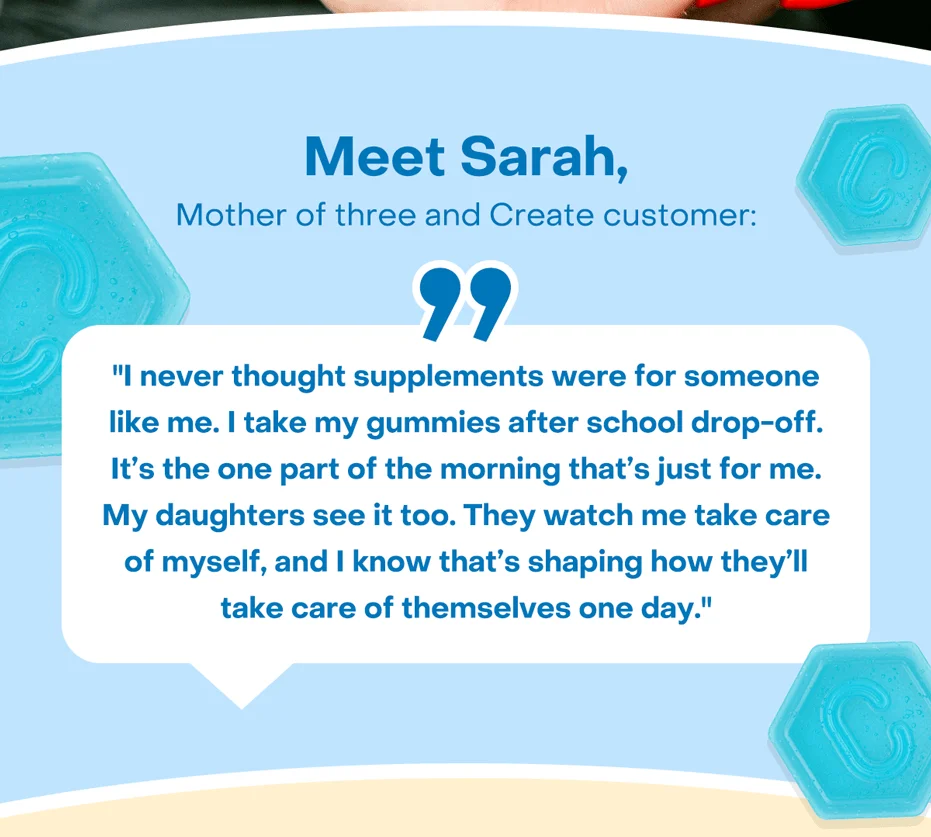 Meet Sarah, mother of three and Create customer: "I never thought supplements were for someone like me. I take my gummies after school drop-off. It’s the one part of the morning that’s just for me. My daughters see it too. They watch me take care of myself, and I know that’s shaping how they’ll take care of themselves one day."