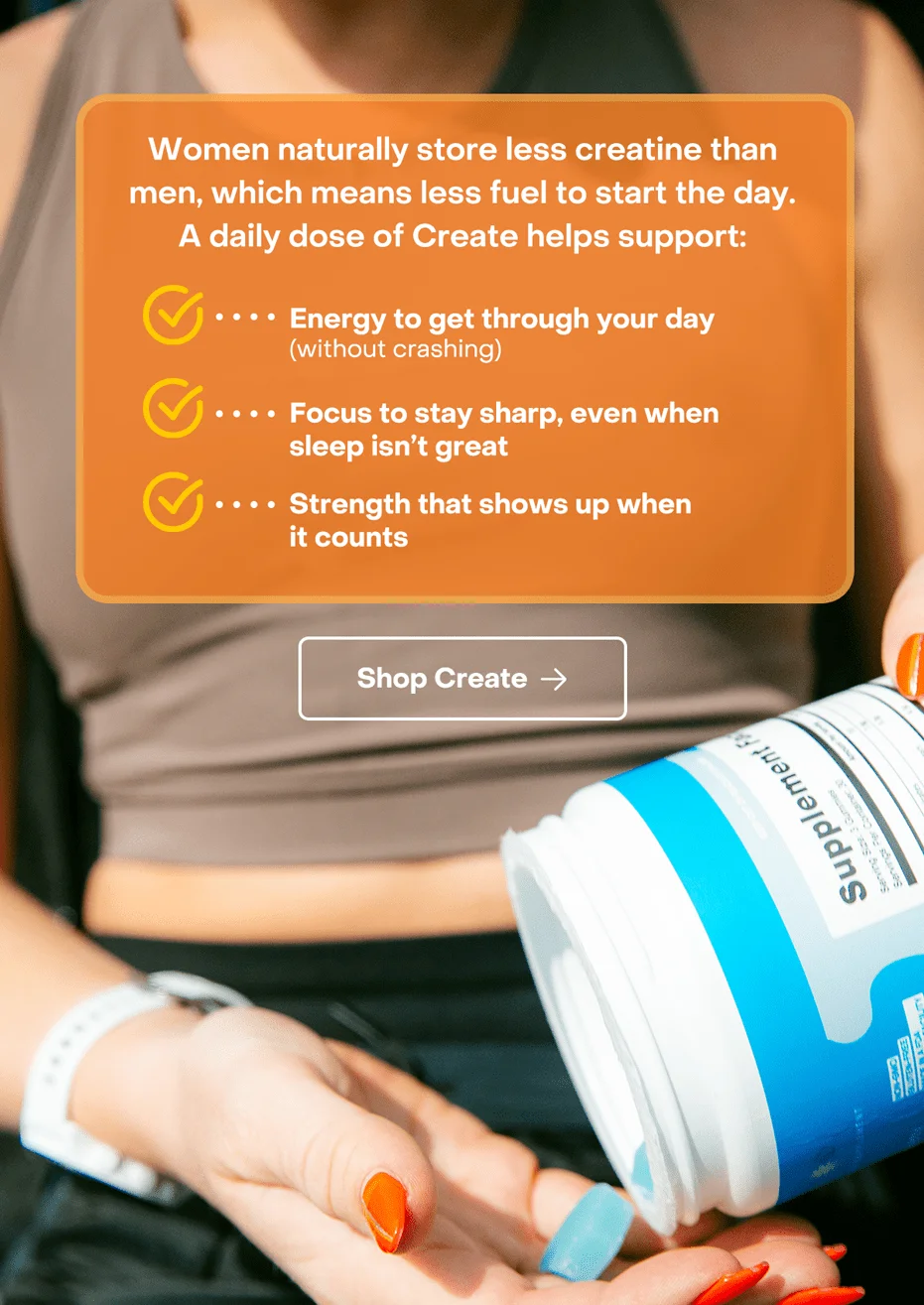 Women naturally store less creatine than men, which means less fuel to start the day.A daily dose of Create helps support: - Energy to get through your day (without crashing) - Focus to stay sharp, even when sleep isn’t great - Strength that shows up when it counts