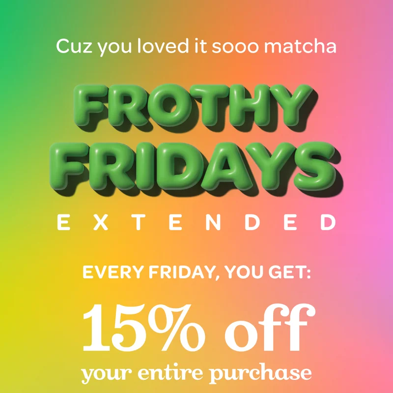 Frothy fridays extended! Every Friday, you get 15% off your entire purchase when you buy select matcha or matcha accessories