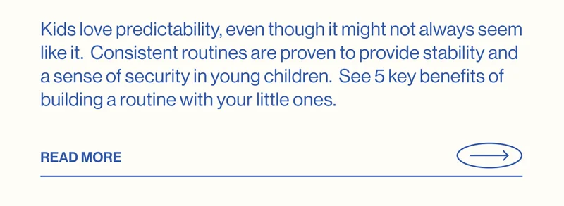 Kids love predictability, even though it might not always seem like it.  Consistent routines are proven to provide stability and a sense of security in young children.&nbsp; See 5 key benefits of building a routine with your little ones.  READ MORE