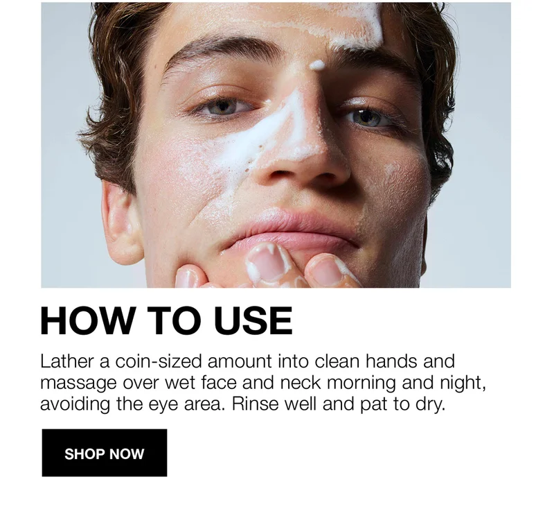 HOW TO USE | Lather a coin-sized amount into clean hands and massage over wet face and neck morning and night, avoiding the eye area. Rinse well and pat to dry | Shop Now