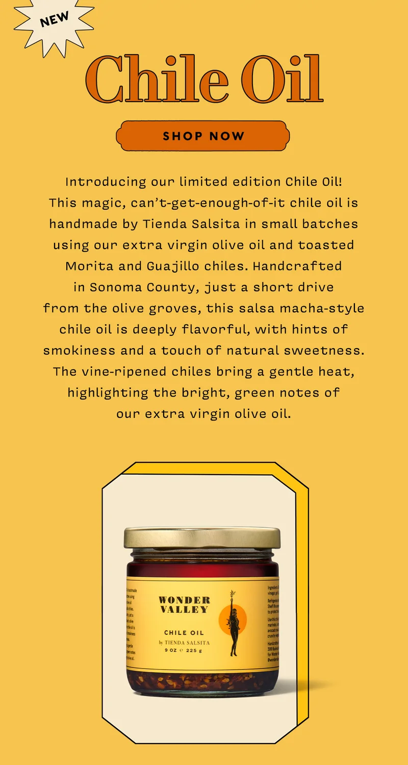 NEW! CHILE OIL   SHOP NOW     Introducing our limited edition Chile Oil! This magic, can’t-get-enough-of-it chile oil is handmade by Tienda Salsita in small batches using our extra virgin olive oil and toasted Morita and Guajillo chiles. Handcrafted in Sonoma County, just a short drive from the olive groves, this salsa macha-style chile oil is deeply flavorful, with hints of smokiness and a touch of natural sweetness. The vine-ripened chiles bring a gentle heat, highlighting the bright, green notes of our extra virgin olive oil.