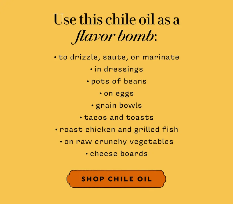 Use this chile oil as a flavor bomb: to drizzle, saute, or marinate in dressings pots of beans on eggs grain bowls tacos and toasts Roast chicken and grilled fish on raw crunchy vegetables  cheese boards  SHOP CHILE OIL