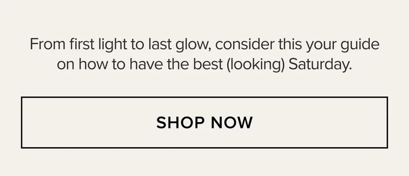 From first light to last glow, consider this your guide on how to have the best (looking) Saturday. SHOP NOW
