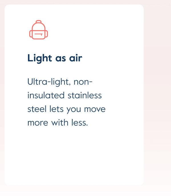Ultra-light, non-insulated stainless steel lets you move more with less.