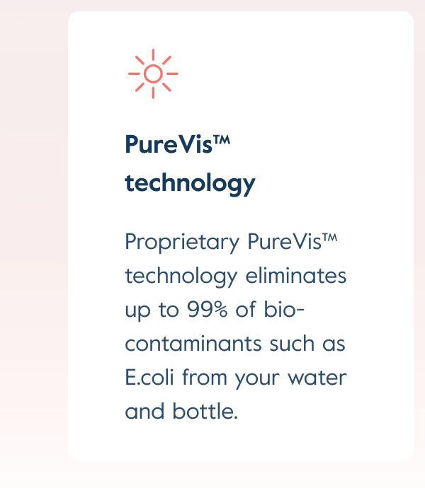 Proprietary PureVis™ technology eliminates up to 99% of bio-contaminants such as E.coli from your water and bottle.