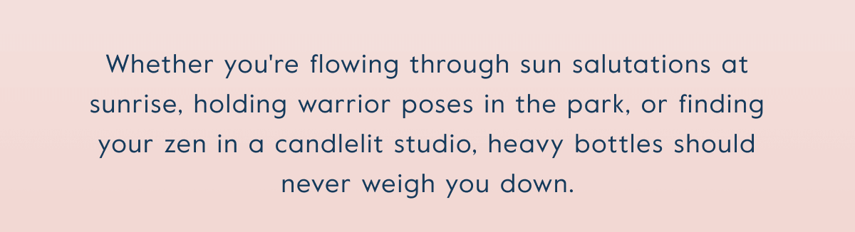 Whether you're flowing through sun salutations at sunrise, holding warrior poses in the park, or finding your zen in a candlelit studio, heavy bottles should never weigh you down.