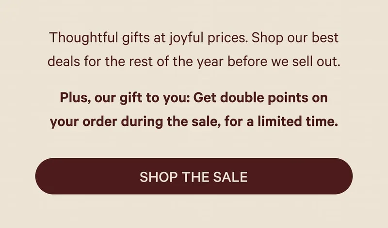 Thoughtful gifts at joyful prices. Shop our best deals for the rest of the year before we sell out. Plus, our gift to you: Get double points on your order during the sale, for a limited time. Shop the Sale