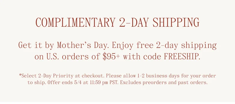 Complimentary 2-Day Shipping. Get it by Mother's Day. Enjoy free 2-day shipping on U.S. orders of $95+ with code FREESHIP. *Select 2-day priority at checkout. Please allow 1-2 business days for your order to ship. Offer ends 5/4 at 11:59 pm PST. Excludes preorders and past orders.