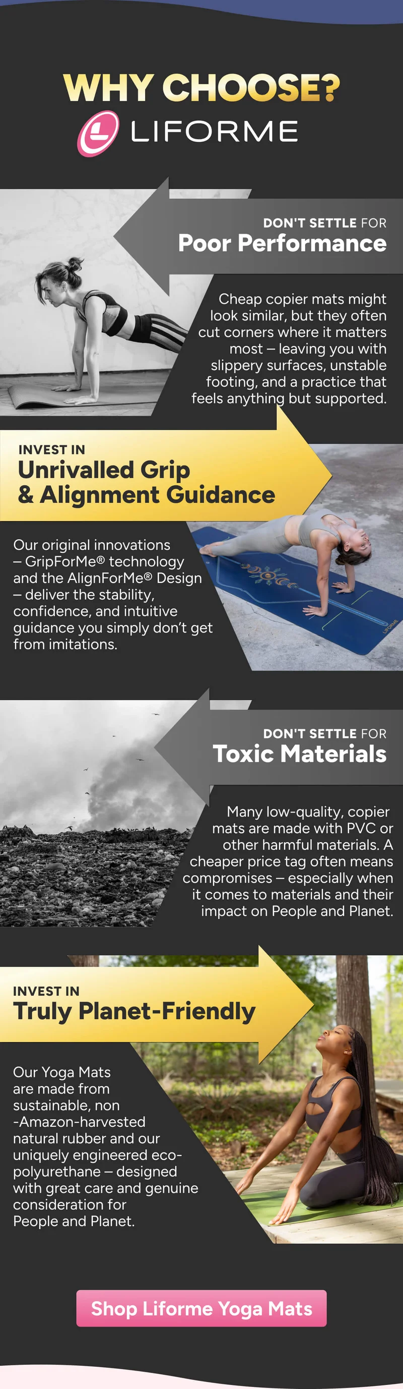 WHY CHOOSE? Don't settle for Poor Performance Cheap copier mats might look similar, but they often cut corners where it matters most – leaving you with slippery surfaces, unstable footing, and a practice that feels anything but supported. invest in unrivalled grip & Alignment Guidance Our original innovations – GripForMe® technology and the AlignForMe® Design – deliver the stability, confidence, and intuitive guidance you simply don’t get from imitations. Don't settle for Toxic Materials Many low-quality, look-alike mats are made with PVC or other harmful materials. A cheaper price tag can come with a cost to your body and the Planet. Not Planet Friendly invest in Truly Planet-friendly Our Yoga Mats are made from sustainable, non -Amazon-harvested natural rubber and our uniquely engineered eco-polyurethane – designed with care, transparency, and genuine consideration for People and the Planet. Shop Liforme Yoga Mats