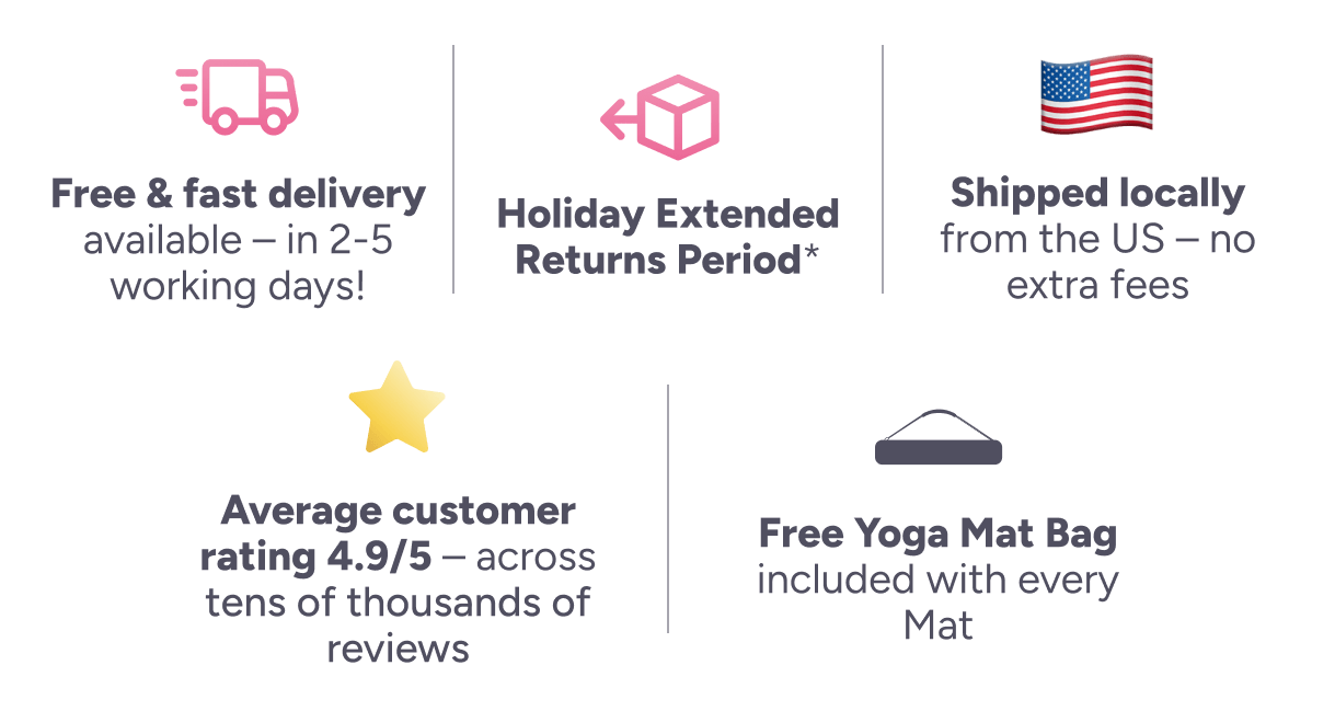 ee & fast delivery available – in 2-5 working days! Holiday Extended Returns Period* Shipped locally from the US – no extra fees Average customer rating 4.9/5 – across tens of thousands of reviews Free Yoga Mat Bag included with every Mat