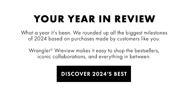 YOUR YEAR IN REVIEW. What a year it’s been. We rounded up all the biggest milestones  of 2024 based on purchases made by customers like you.   Wrangler® Wreview makes it easy to shop the bestsellers,  iconic collaborations, and everything in between. Discover 2024’s Best
