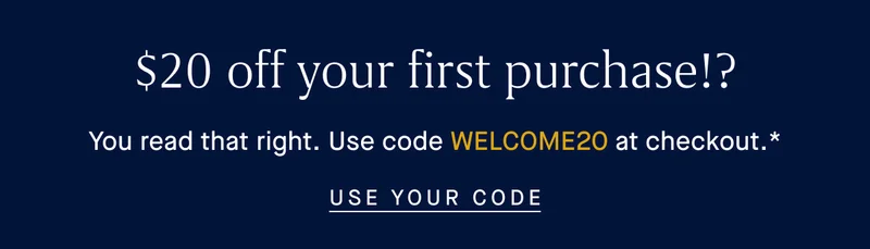 $20 off your first purchase!? You read that right. Use code WELCOME20 at checkout.* USE YOUR CODE $20 off your first purchase!? You read that right. Use code WELCOME20 at checkout.* USE YOUR CODE