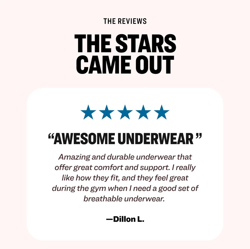 The reviews the stars came out “Awesome underwear&nbsp;” Amazing and durable underwear that offer great comfort and support. I really like how they fit, and they feel great during the gym when I need a good set of breathable underwear.&nbsp; —Dillon L. Read more reviews