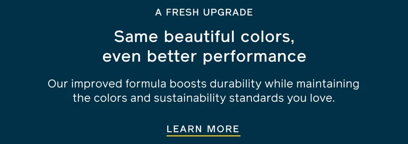 A FRESH UPGRADE. Same beautiful colors, even better performance. Our improved formula boosts durability while maintaining the colors and sustainability standards you love. LEARN MORE
