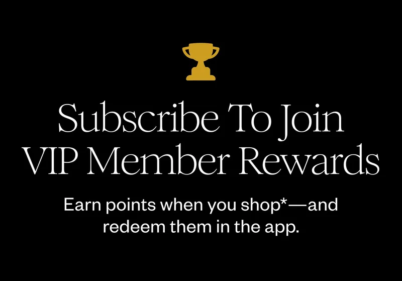 Subscribe To Join VIP Member Rewards | Earn points when you shop*—and redeem them in the app.
