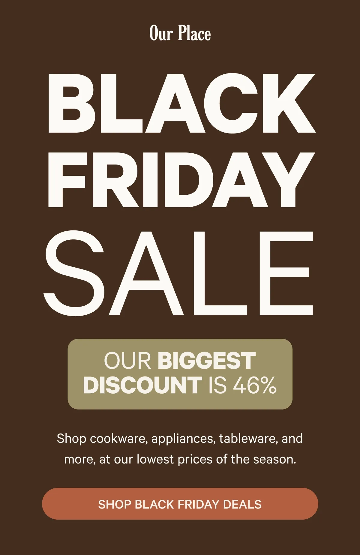 Our Place  BLACK FRIDAY SALE  OUR BIGGEST DISCOUNT IS 46%  Shop cookware, appliances, tableware, and more, at our lowest prices of the season.  SHOP BLACK FRIDAY DEALS