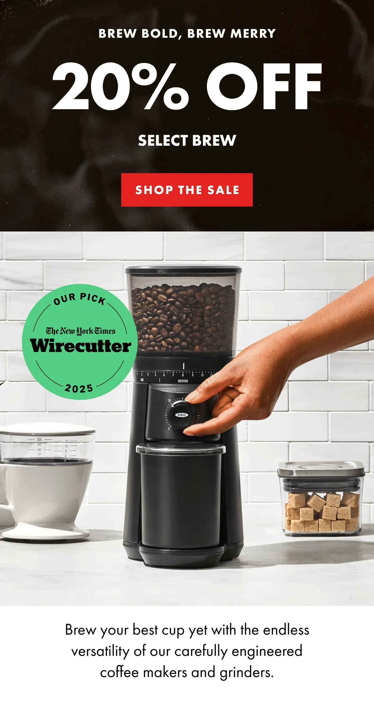 BREW BOLD, BREW MERRY 20% OFF SELECT BREW Brew your best cup yet with the endless versatility of our carefully engineered coffee makers and grinders. | SHOP THE SALE