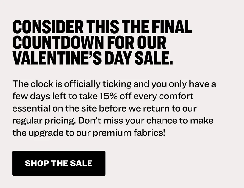 Consider this the final countdown for our Valentine’s Day sale. The clock is officially ticking and you only have a few days left to take 15% off every comfort essential on the site before we return to our regular pricing. Don’t miss your chance to make the upgrade to our premium fabrics! Shop the sale.