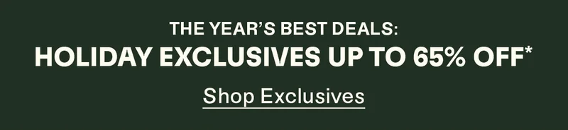 The year's best deals: Holiday Exclusives up to 65% off*. Shop Exclusives