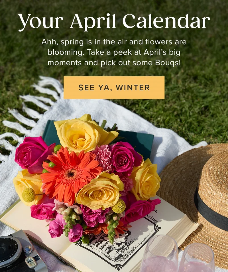 Your April Calendar! Ahh, spring is in the air and flowers are blooming. Take a peak at April's big moments and pick out some Bouqs. See Ya, Winter