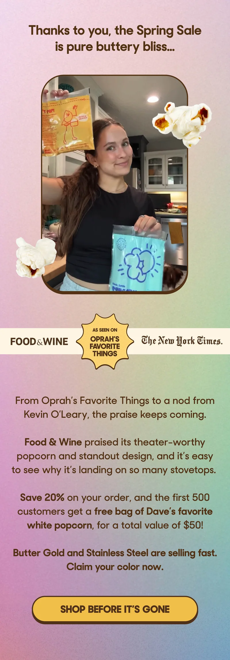 Thanks to you, the Spring Sale is pure buttery bliss.. http://From Oprah’s Favorite Things to a nod from Kevin O’Leary, the praise keeps coming. Food & Wine praised its theater-worthy popcorn and standout design, and it’s easy to see why it’s landing on so many stovetops.  Save 20% on your order, and the first 500 customers get a free bag of Dave’s favorite white popcorn, for a total value of $50!  Butter Gold and Stainless Steel are selling fast. Claim your color now. SHOP BEFORE IT'S GONE