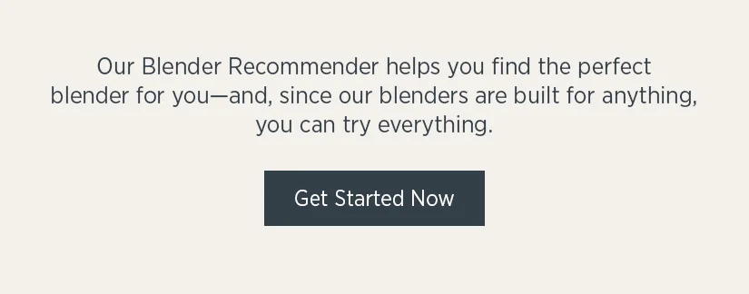 Our blender recommender helps you find the perfect blender for you - and, since our blenders are built for anything, you can try everything.