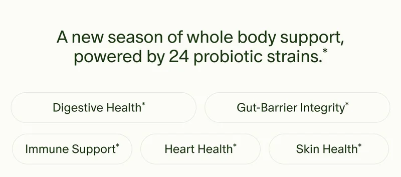 A new season of whole body support, powered by 24 probiotic strains.* | Digestive Health* | Gut-Barrier Integrity* | Immune Support* | Heart Health* | Skin Health*