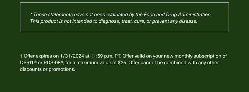 * These statements have not been evaluated by the Food and Drug Administration. This product is not intended to diagnose, treat, cure, or prevent any disease. † Offer expires on 1/31/2024 at 11:59 p.m. PT. Offer valid on your new monthly subscription of DS-01® or PDS-08®, for a maximum value of $25. Offer cannot be combined with any other discounts or promotions.