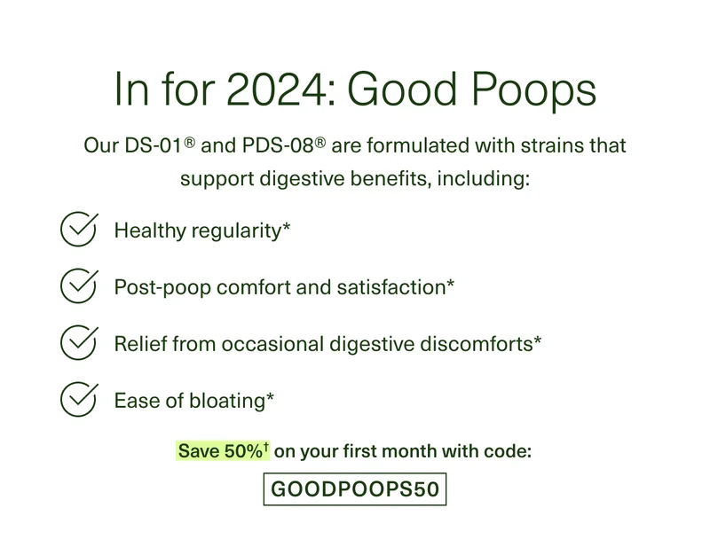 In for 2024: Good Poops. Our DS-01® and PDS-08® are formulated with strains that support digestive benefits, including: Healthy regularity* Post-poop comfort and satisfaction* Relief from occasional digestive discomforts* Ease of bloating* Save 50%† on your first month with code: GOODPOOPS50
